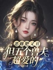 恶雌肥又丑?众兽夫都争着洗兽裙吧 恶雌肥又丑?众兽夫都争着洗兽裙吧